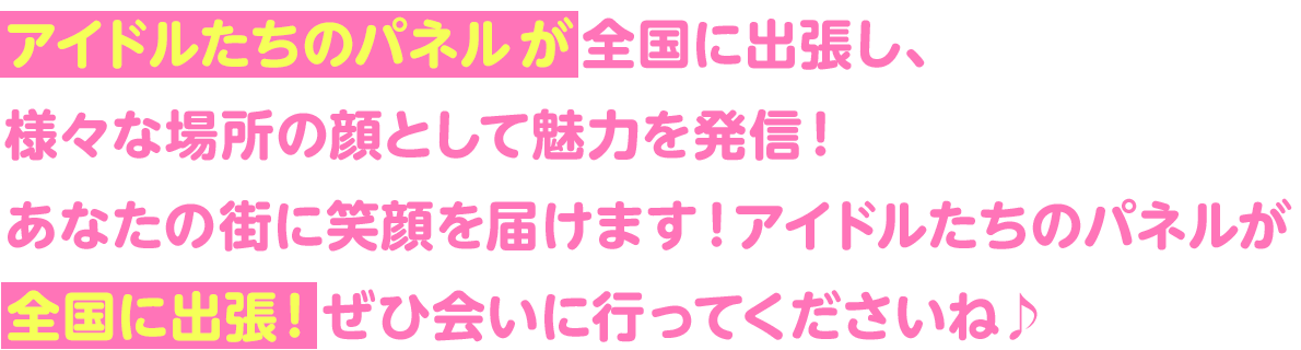 アイドルたちのパネルが全国に出張し、様々な場所の顔として魅力を発言！あなたの街に笑顔を届けます！アイドルたちのパネルが全国に出張！ぜひ会いに行ってくださいね♪
