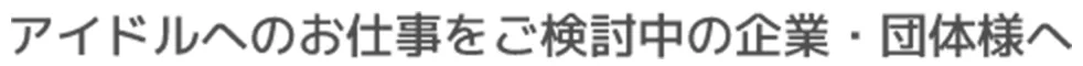 アイドルへのお仕事をご検討中の企業・団体様へ