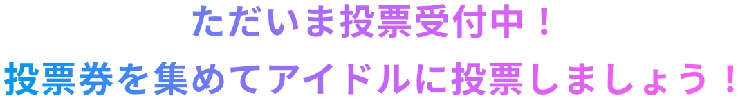 ただいま投票受付中！投票券を集めてアイドルに投票しましょう！