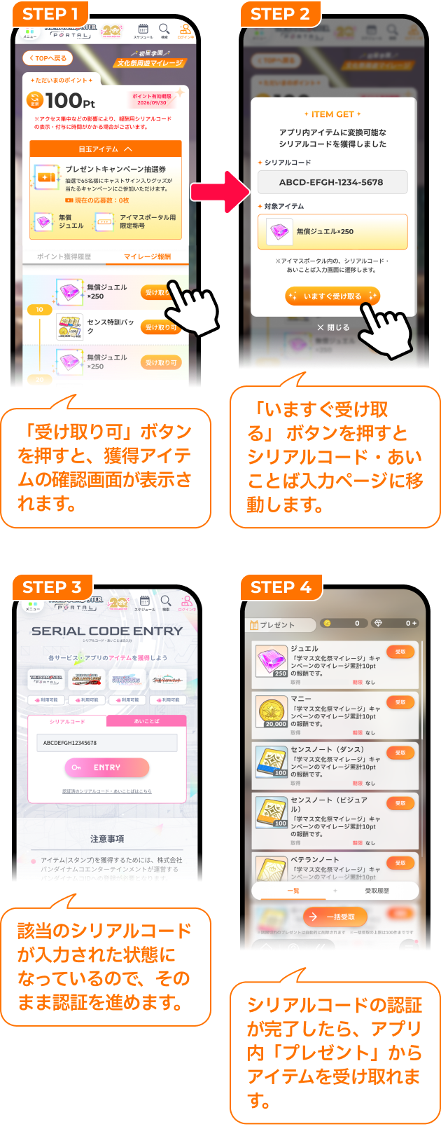 STEP 1「受け取り可」ボタンを押すと、獲得アイテムの確認画面が表示されます。 STEP 2「いますぐ受け取る」ボタンを押すとシリアルコード・あいことば入力ページに移動します。 STEP3 該当のシリアルコードが入力された状態になっているので、そのまま認証を進めます。 STEP4 シリアルコードの認証が完了したら、アプリ内「プレゼント」からアイテムを受け取れます。