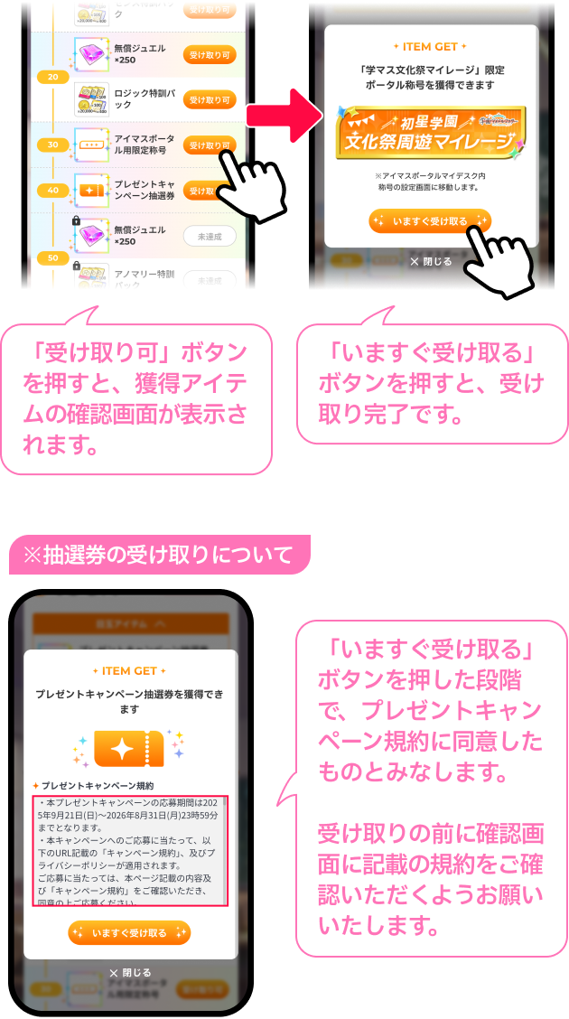 「受け取り可」​ボタンを​押すと、獲得アイテムの​確認画面が​表示されます。「いますぐ受け取る」ボタンを押すと、受け取り完了です。「いますぐ受け取る」ボタンを押した段階で、プレゼントキャンペーン規約に同意したものとみなします。受け取りの前に​確認画面に​記載の​規約を​ご確認いただく​よう​お願い​いたします。​