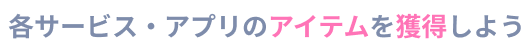 各サービス・アプリのアイテムを獲得しよう
