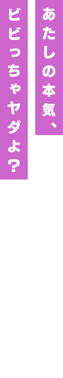 あたしの本気、ビビっちゃヤダよ?