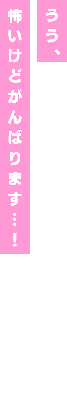 うう、恐いけどがんばります…!