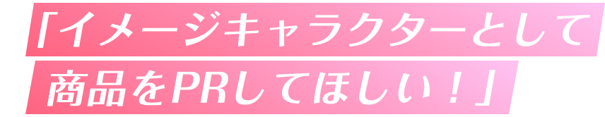 「イメージキャラクターとして商品をPRしてほしい!」