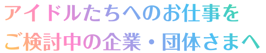 アイドルたちへのお仕事をご検討中の企業・団体さまへ