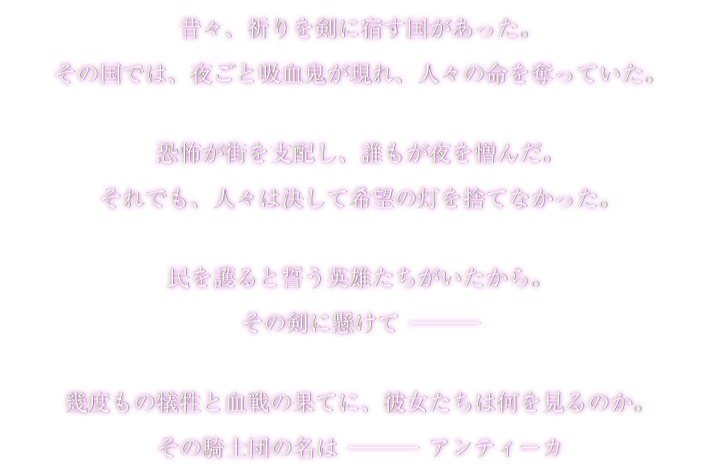 昔々、祈りを剣に宿す国があった。その国では、夜ごと吸血鬼が現れ、人々の命を奪っていた。恐怖が街を支配し、誰もが夜を憎んだ。それでも、人々は決して希望の灯を捨てなかった。民を護ると誓う英雄たちがいたから その剣に懸けて— 幾度もの犠牲と血戦の果てに、彼女たちは何を見るのか。その騎士団の名は—アンティーカ