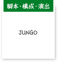 脚本・構成・演出 JUNGO