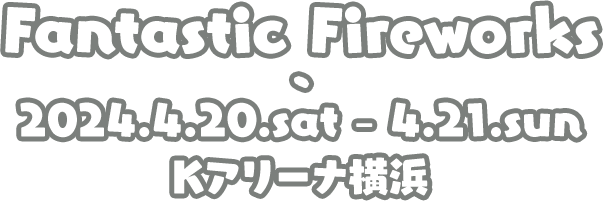 Fantastic Fireworks 2024.4.20.sat - 4.21.sun Kアリーナ横浜