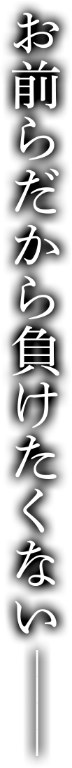 お前らだから負けたくない―――